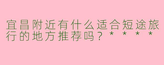 宜昌附近有什么适合短途旅行的地方推荐吗?****