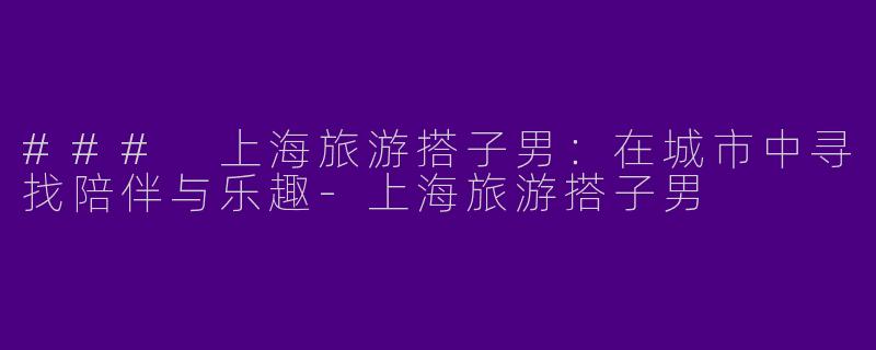 ### 上海旅游搭子男：在城市中寻找陪伴与乐趣-上海旅游搭子男