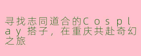 寻找志同道合的Cosplay搭子，在重庆共赴奇幻之旅