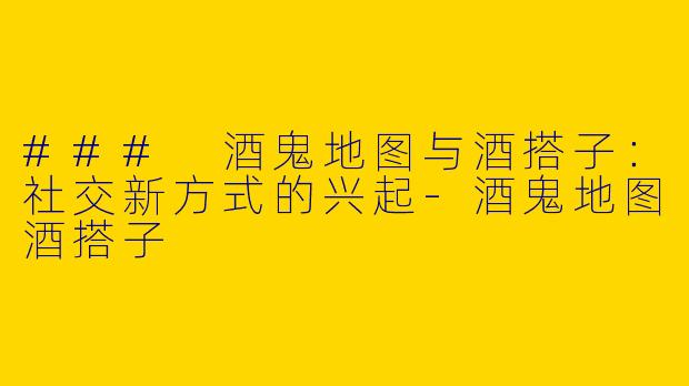 ### 酒鬼地图与酒搭子：社交新方式的兴起-酒鬼地图酒搭子