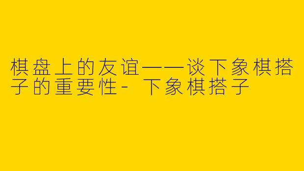 棋盘上的友谊——谈下象棋搭子的重要性-下象棋搭子