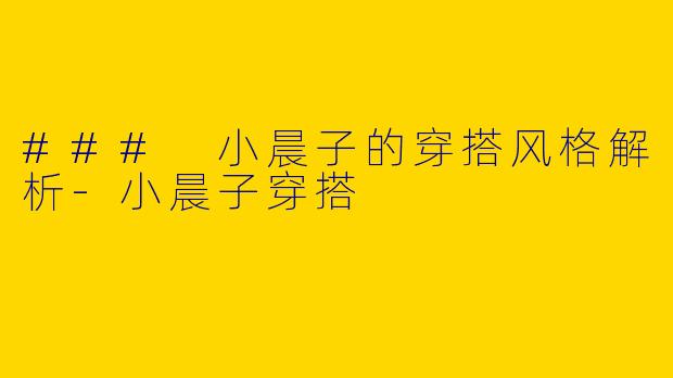 ### 小晨子的穿搭风格解析-小晨子穿搭