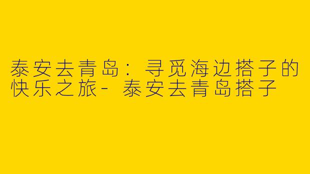 泰安去青岛：寻觅海边搭子的快乐之旅-泰安去青岛搭子
