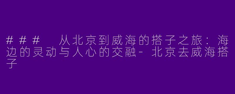 ### 从北京到威海的搭子之旅：海边的灵动与人心的交融-北京去威海搭子