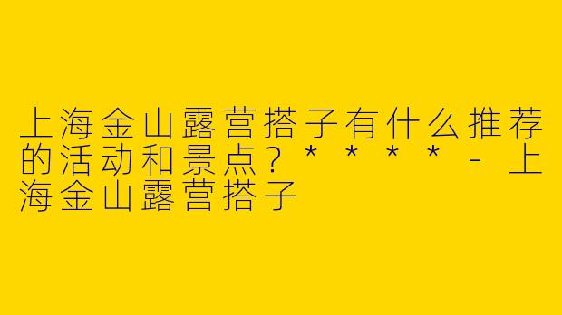 上海金山露营搭子有什么推荐的活动和景点？****