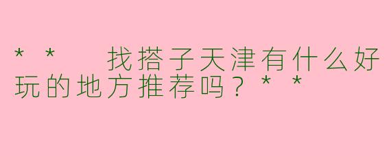 ** 找搭子天津有什么好玩的地方推荐吗?**