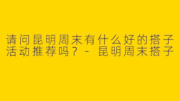 请问昆明周末有什么好的搭子活动推荐吗?
