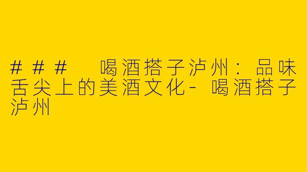 ### 喝酒搭子泸州：品味舌尖上的美酒文化-喝酒搭子泸州