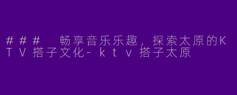 ### 畅享音乐乐趣，探索太原的KTV搭子文化-ktv搭子太原