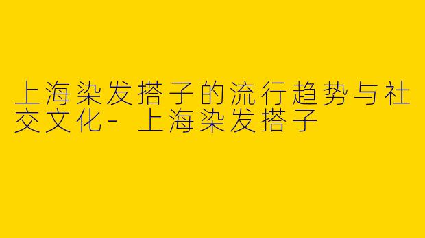 上海染发搭子的流行趋势与社交文化