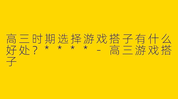 高三时期选择游戏搭子有什么好处？****