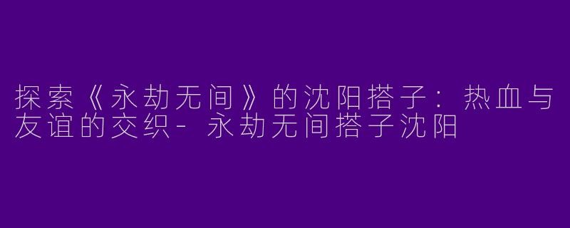 探索《永劫无间》的沈阳搭子：热血与友谊的交织-永劫无间搭子沈阳