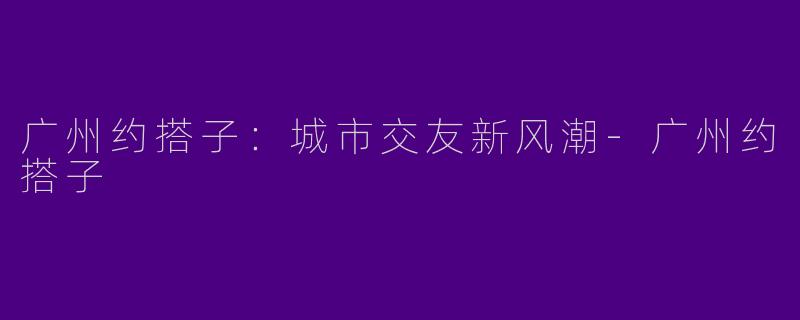 广州约搭子：城市交友新风潮-广州约搭子