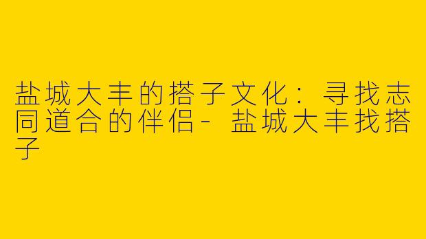 盐城大丰的搭子文化：寻找志同道合的伴侣-盐城大丰找搭子