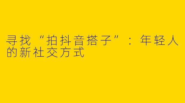 寻找“拍抖音搭子”：年轻人的新社交方式