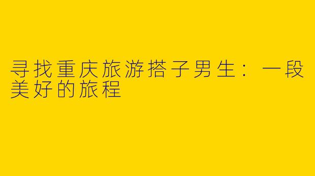 寻找重庆旅游搭子男生:一段美好的旅程