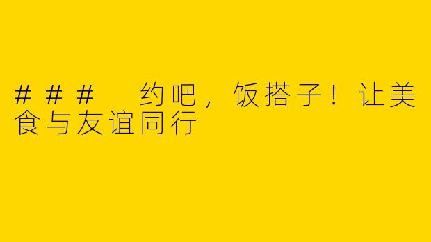 ### 约吧，饭搭子！让美食与友谊同行