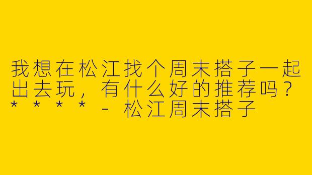 我想在松江找个周末搭子一起出去玩，有什么好的推荐吗？****