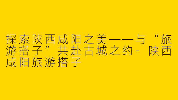 探索陕西咸阳之美——与“旅游搭子”共赴古城之约
