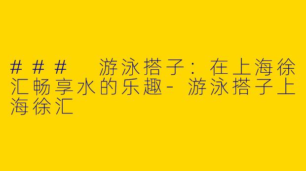 ### 游泳搭子：在上海徐汇畅享水的乐趣-游泳搭子上海徐汇