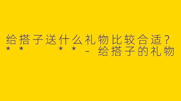 给搭子送什么礼物比较合适?** **