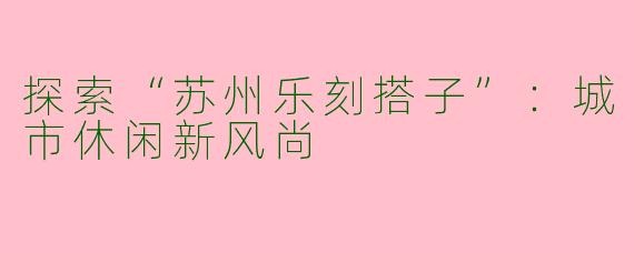 探索“苏州乐刻搭子”：城市休闲新风尚