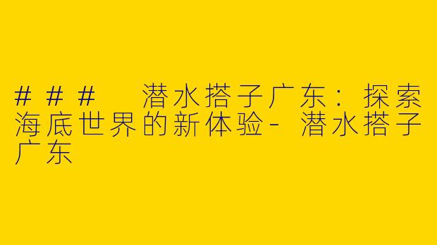 ### 潜水搭子广东：探索海底世界的新体验-潜水搭子广东