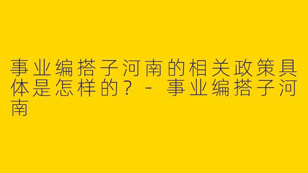 事业编搭子河南的相关政策具体是怎样的?