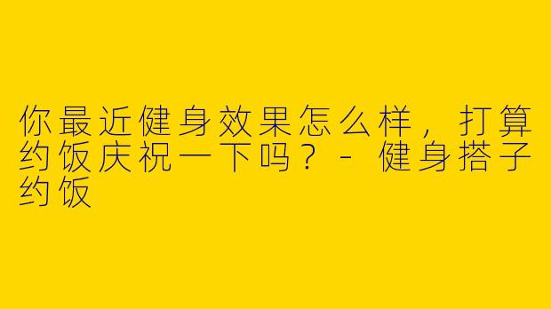 你最近健身效果怎么样,打算约饭庆祝一下吗?