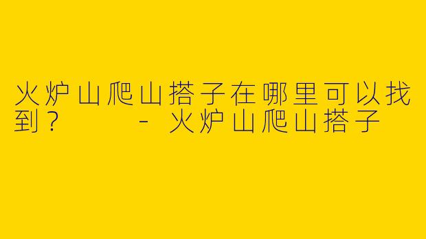 火炉山爬山搭子在哪里可以找到?