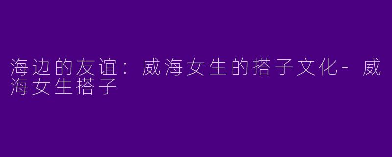 海边的友谊：威海女生的搭子文化-威海女生搭子