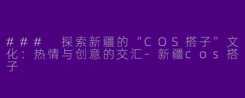 ### 探索新疆的“COS搭子”文化：热情与创意的交汇-新疆cos搭子