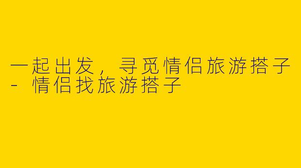 一起出发,寻觅情侣旅游搭子