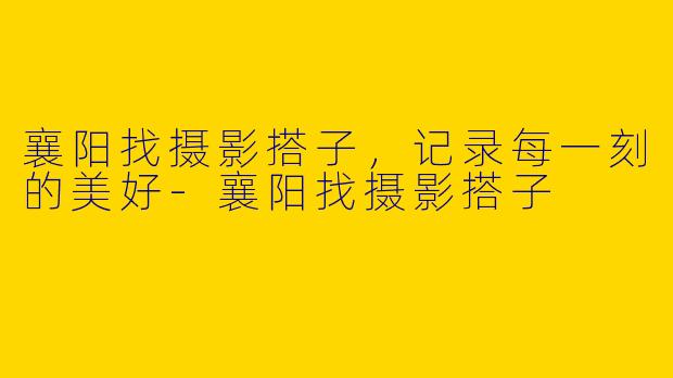襄阳找摄影搭子，记录每一刻的美好-襄阳找摄影搭子