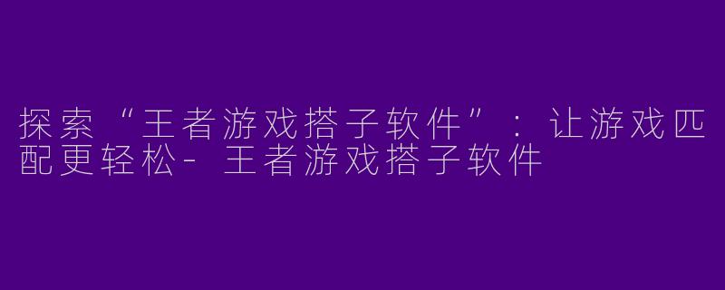 探索“王者游戏搭子软件”：让游戏匹配更轻松-王者游戏搭子软件