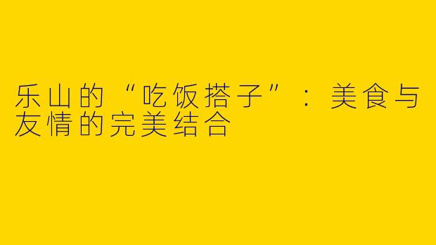 乐山的“吃饭搭子”:美食与友情的完美结合