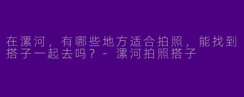 在漯河,有哪些地方适合拍照,能找到搭子一起去吗?