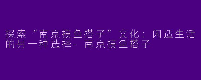 探索“南京摸鱼搭子”文化：闲适生活的另一种选择