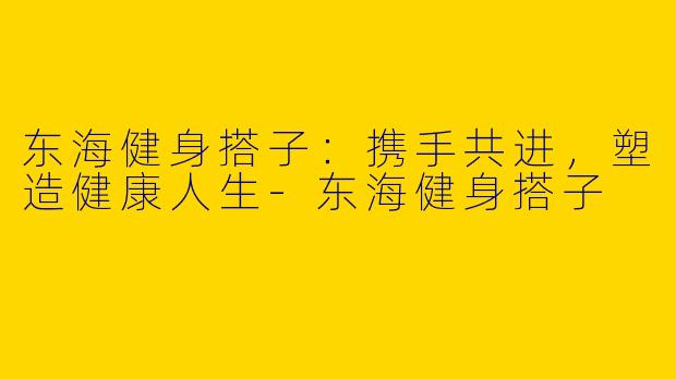 东海健身搭子：携手共进，塑造健康人生-东海健身搭子