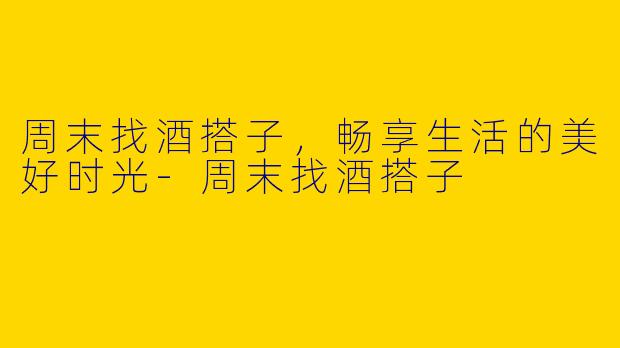 周末找酒搭子，畅享生活的美好时光-周末找酒搭子