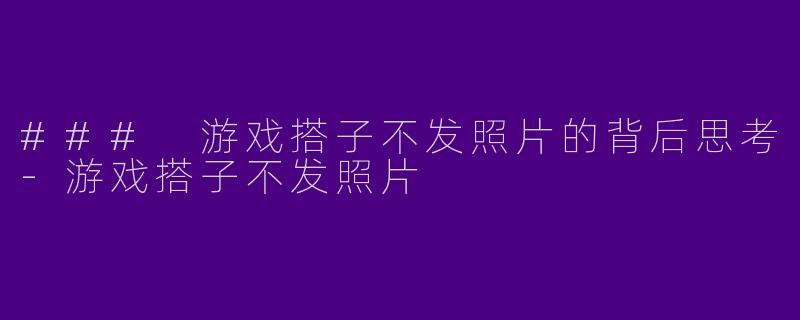 ### 游戏搭子不发照片的背后思考-游戏搭子不发照片