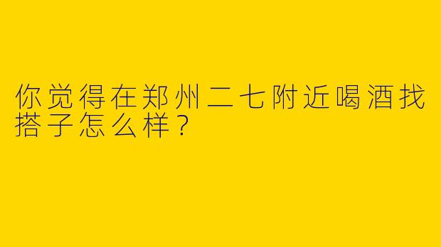 你觉得在郑州二七附近喝酒找搭子怎么样？
