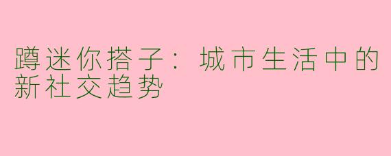 蹲迷你搭子:城市生活中的新社交趋势