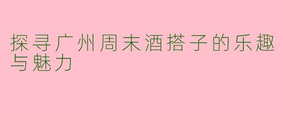 探寻广州周末酒搭子的乐趣与魅力