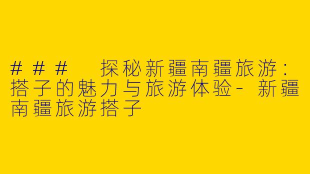 ### 探秘新疆南疆旅游：搭子的魅力与旅游体验-新疆南疆旅游搭子