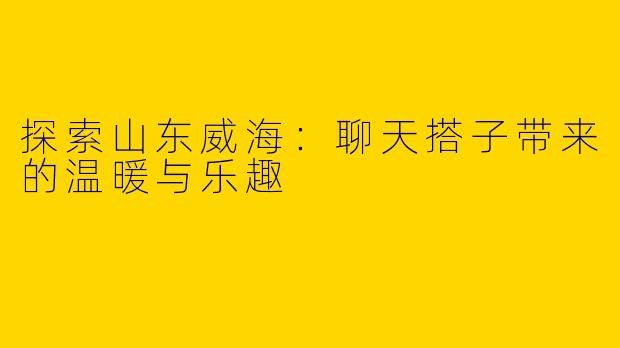 探索山东威海：聊天搭子带来的温暖与乐趣