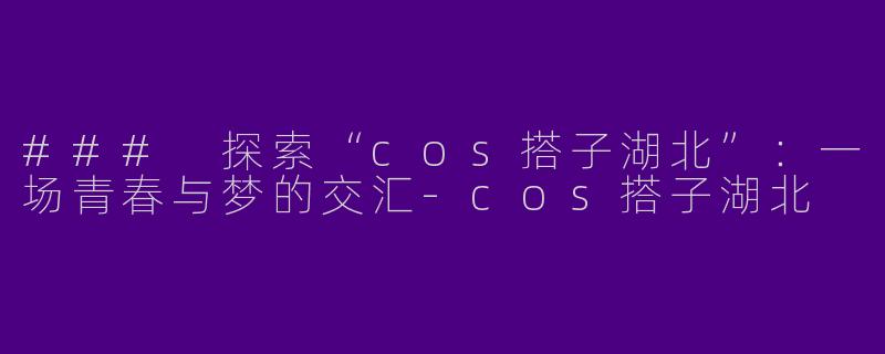 ### 探索“cos搭子湖北”：一场青春与梦的交汇-cos搭子湖北