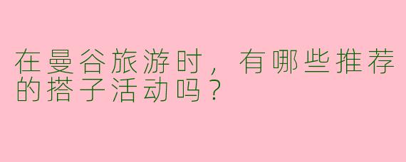 在曼谷旅游时，有哪些推荐的搭子活动吗？