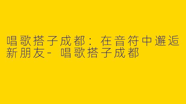 唱歌搭子成都：在音符中邂逅新朋友-唱歌搭子成都