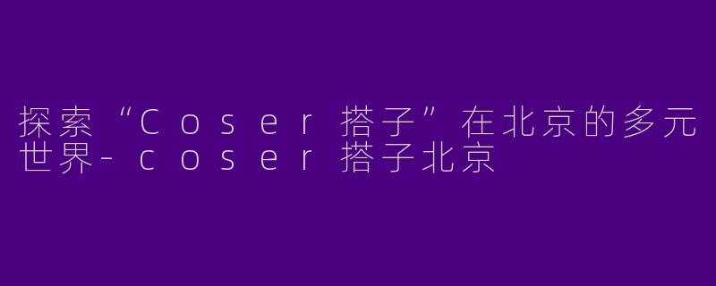 探索“Coser搭子”在北京的多元世界-coser搭子北京